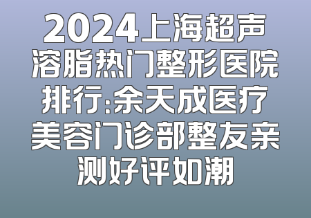 2024上海超声溶脂热门整形医院排行：余天成医疗美容门诊部整友亲测好评如潮