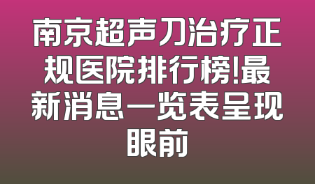 南京超声刀治疗正规医院排行榜！最新消息一览表呈现眼前