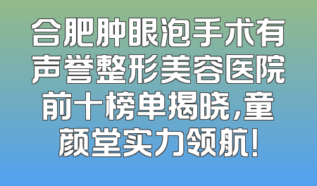 合肥肿眼泡手术有声誉整形美容医院前十榜单揭晓，童颜堂实力领航！