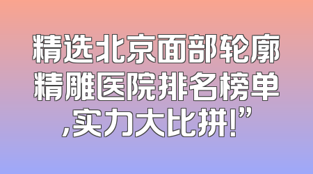 精选北京面部轮廓精雕医院排名榜单，实力大比拼！”