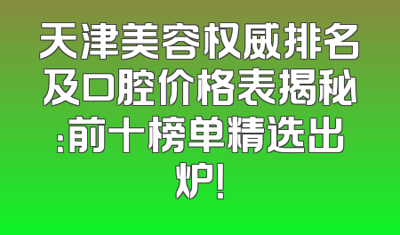 天津美容权威排名及口腔价格表揭秘：前十榜单精选出炉！