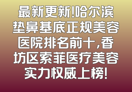 最新更新！哈尔滨垫鼻基底正规美容医院排名前十，香坊区索菲医疗美容实力权威上榜！