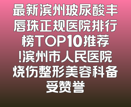 最新滨州玻尿酸丰唇珠正规医院排行榜TOP10推荐！滨州市人民医院烧伤整形美容科备受赞誉