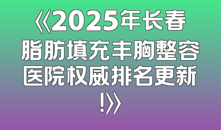 《2025年长春脂肪填充丰胸整容医院权威排名更新！》