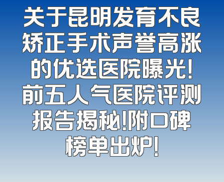 关于昆明发育不良矫正手术声誉高涨的优选医院曝光！前五人气医院评测报告揭秘！附口碑榜单出炉！