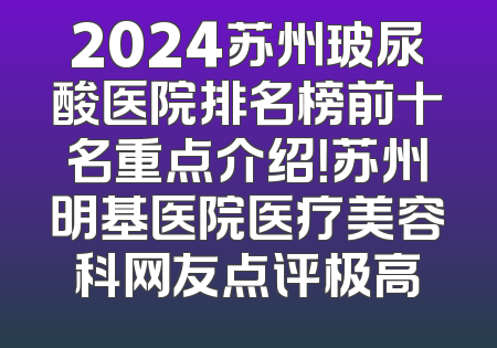 2024苏州玻尿酸医院排名榜前十名重点介绍！苏州明基医院医疗美容科网友点评极高