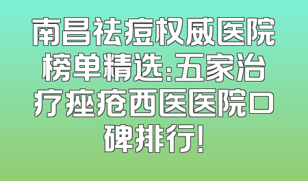 南昌祛痘权威医院榜单精选：五家治疗痤疮西医医院口碑排行！