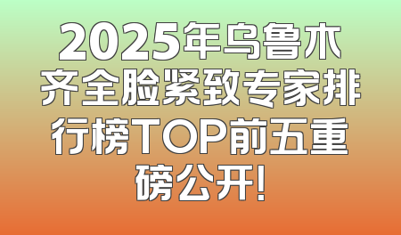 2025年乌鲁木齐全脸紧致专家排行榜TOP前五重磅公开！