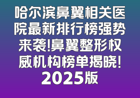 哈尔滨鼻翼相关医院最新排行榜强势来袭！鼻翼整形权威机构榜单揭晓！2025版