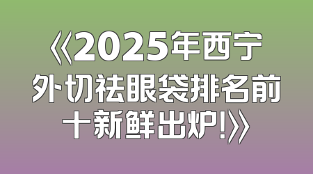 《2025年西宁外切祛眼袋排名前十新鲜出炉！》