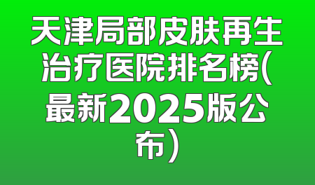天津局部皮肤再生治疗医院排名榜（最新2025版公布）