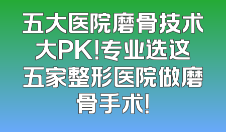 五大医院磨骨技术大PK！专业选这五家整形医院做磨骨手术！