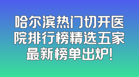 哈尔滨热门切开医院排行榜精选五家最新榜单出炉！