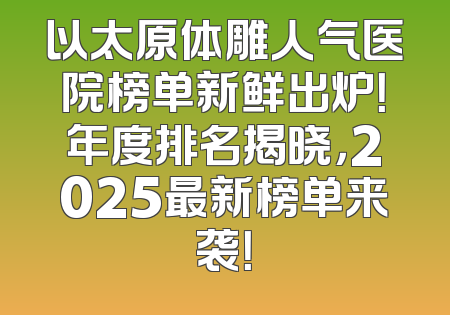 以太原体雕人气医院榜单新鲜出炉！年度排名揭晓，2025最新榜单来袭！