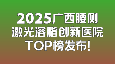 2025广西腰侧激光溶脂创新医院TOP榜发布！