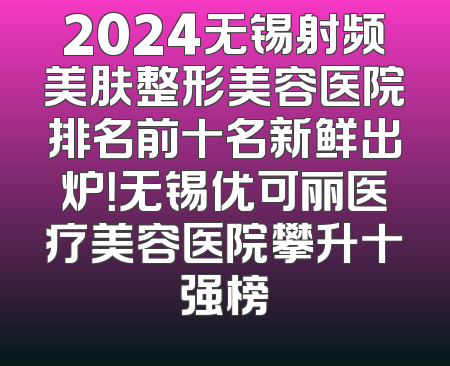 2024无锡射频美肤整形美容医院排名前十名新鲜出炉！无锡优可丽医疗美容医院攀升十强榜