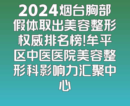 2024烟台胸部假体取出美容整形权威排名榜！牟平区中医医院美容整形科影响力汇聚中心