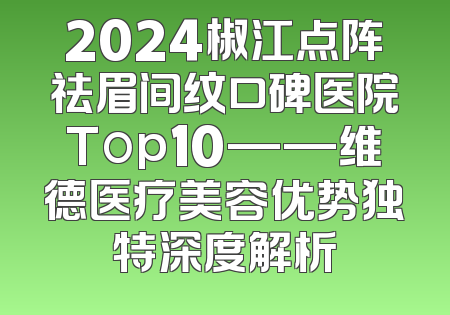 2024椒江点阵祛眉间纹口碑医院Top10——维德医疗美容优势独特深度解析