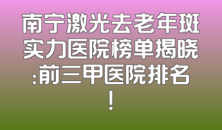 南宁激光去老年斑实力医院榜单揭晓：前三甲医院排名！