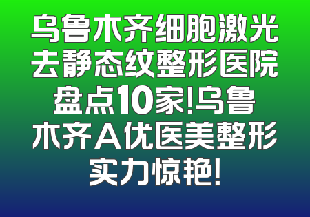 乌鲁木齐细胞激光去静态纹整形医院盘点10家！乌鲁木齐A优医美整形实力惊艳！