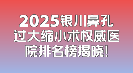2025银川鼻孔过大缩小术权威医院排名榜揭晓！
