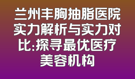 兰州丰胸抽脂医院实力解析与实力对比：探寻最优医疗美容机构