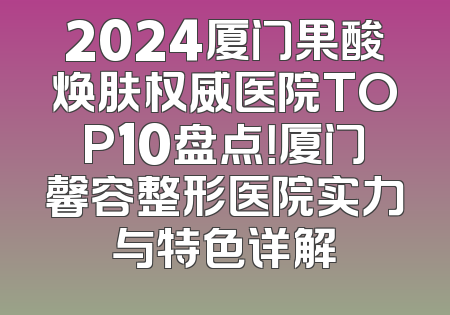 2024厦门果酸焕肤权威医院TOP10盘点！厦门馨容整形医院实力与特色详解