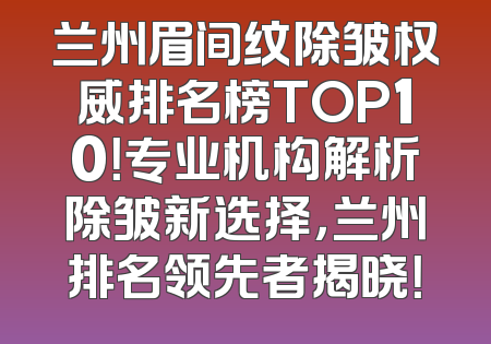 兰州眉间纹除皱权威排名榜TOP10！专业机构解析除皱新选择，兰州排名领先者揭晓！