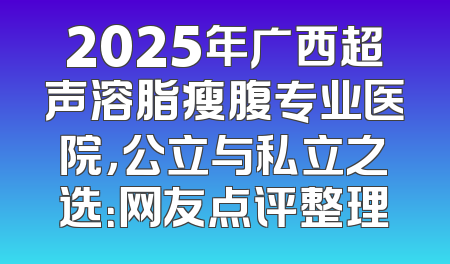 2025年广西超声溶脂瘦腹专业医院，公立与私立之选：网友点评整理