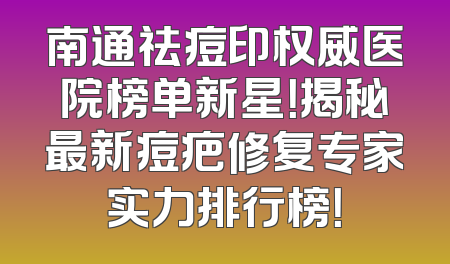 南通祛痘印权威医院榜单新星！揭秘最新痘疤修复专家实力排行榜！