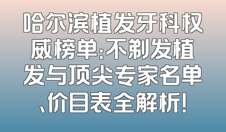 哈尔滨植发牙科权威榜单：不剃发植发与顶尖专家名单、价目表全解析！