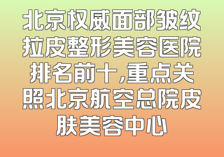 北京权威面部皱纹拉皮整形美容医院排名前十，重点关照北京航空总院皮肤美容中心