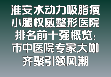 淮安水动力吸脂瘦小腿权威整形医院排名前十强概览：市中医院专家大咖齐聚引领风潮