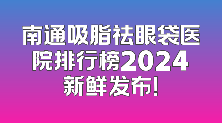 南通吸脂祛眼袋医院排行榜2024新鲜发布！