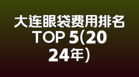 大连眼袋费用排名TOP 5（2024年）