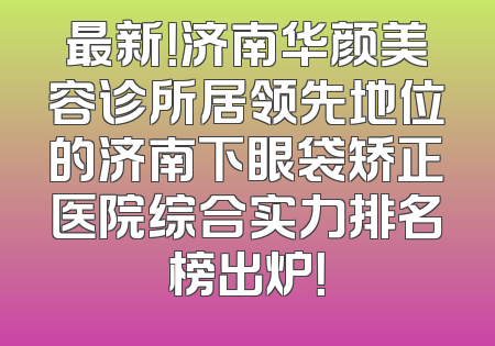 最新！济南华颜美容诊所居领先地位的济南下眼袋矫正医院综合实力排名榜出炉！