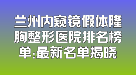 兰州内窥镜假体隆胸整形医院排名榜单：最新名单揭晓