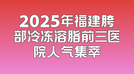 2025年福建胯部冷冻溶脂前三医院人气集萃