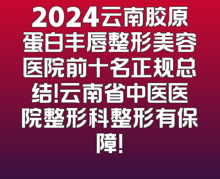 2024云南胶原蛋白丰唇整形美容医院前十名正规总结！云南省中医医院整形科整形有保障！