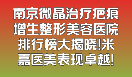 南京微晶治疗疤痕增生整形美容医院排行榜大揭晓！米嘉医美表现卓越！