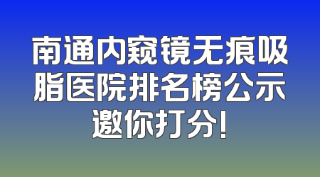 南通内窥镜无痕吸脂医院排名榜公示邀你打分!