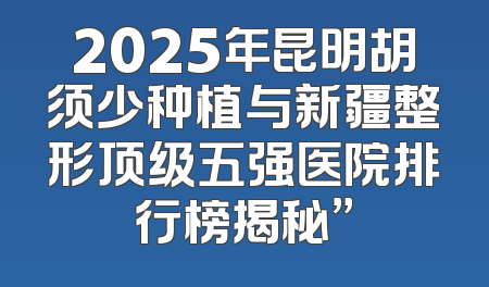 2025年昆明胡须少种植与新疆整形顶级五强医院排行榜揭秘”