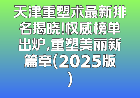 天津重塑术最新排名揭晓！权威榜单出炉，重塑美丽新篇章（2025版）