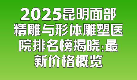 2025昆明面部精雕与形体雕塑医院排名榜揭晓：最新价格概览