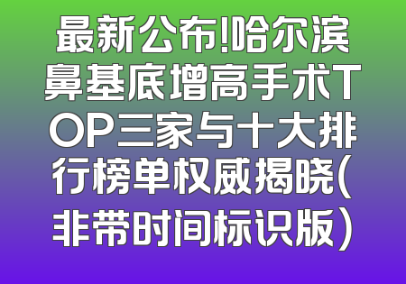 最新公布！哈尔滨鼻基底增高手术TOP三家与十大排行榜单权威揭晓（非带时间标识版）