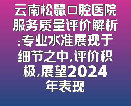 云南松鼠口腔医院服务质量评价解析：专业水准展现于细节之中，评价积极，展望2024年表现