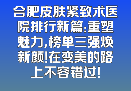 合肥皮肤紧致术医院排行新篇：重塑魅力，榜单三强焕新颜！在变美的路上不容错过！