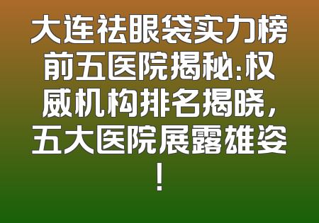 大连祛眼袋实力榜前五医院揭秘：权威机构排名揭晓，五大医院展露雄姿！