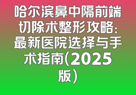 哈尔滨鼻中隔前端切除术整形攻略：最新医院选择与手术指南（2025版）
