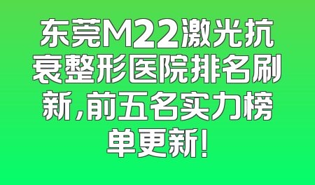 东莞M22激光抗衰整形医院排名刷新，前五名实力榜单更新！